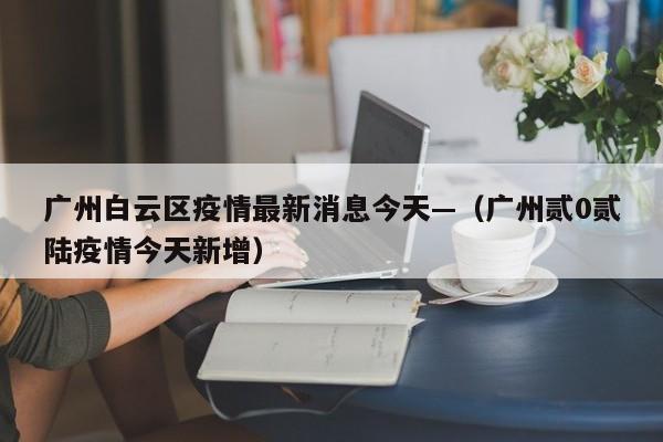 广州白云区疫情最新消息今天—（广州贰0贰陆疫情今天新增）