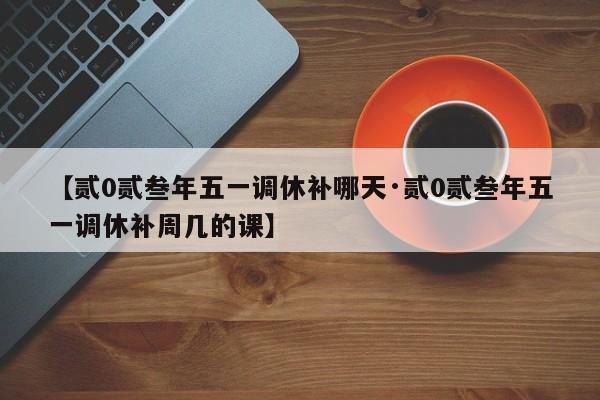 【贰0贰叁年五一调休补哪天·贰0贰叁年五一调休补周几的课】