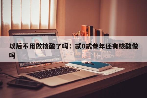 以后不用做核酸了吗：贰0贰叁年还有核酸做吗