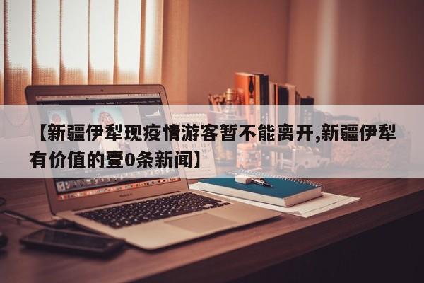 【新疆伊犁现疫情游客暂不能离开,新疆伊犁有价值的壹0条新闻】
