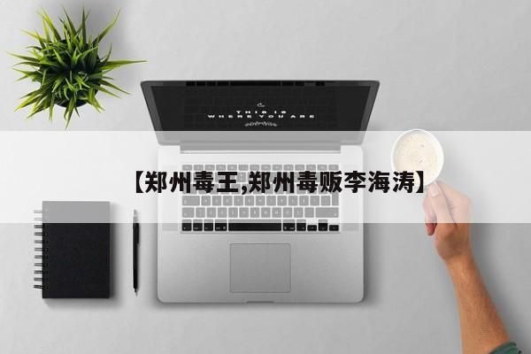 【郑州毒王,郑州毒贩李海涛】
