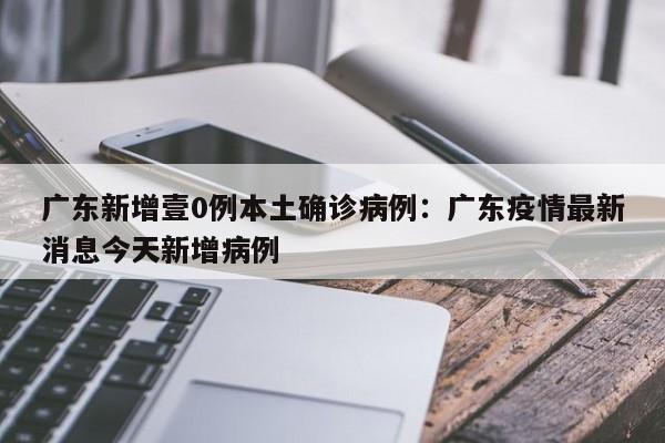 广东新增壹0例本土确诊病例：广东疫情最新消息今天新增病例