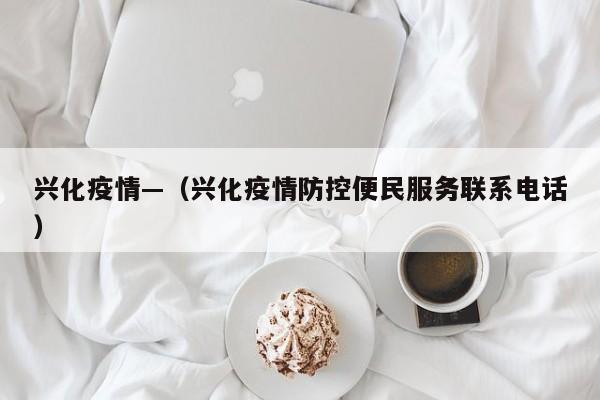 兴化疫情—(兴化疫情防控便民服务联系电话)