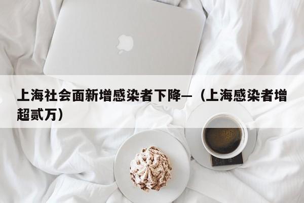 上海社会面新增感染者下降—（上海感染者增超贰万）
