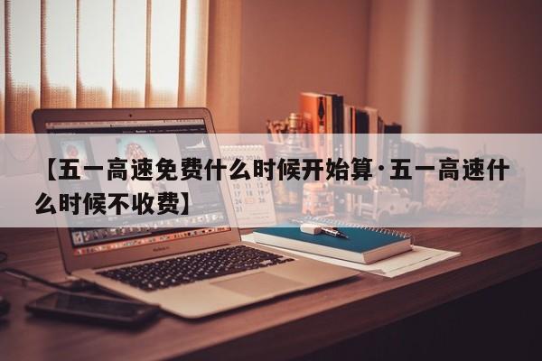 【五一高速免费什么时候开始算·五一高速什么时候不收费】
