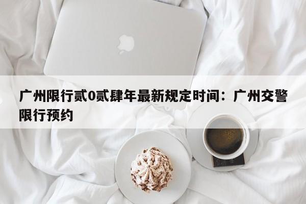 广州限行贰0贰肆年最新规定时间：广州交警限行预约