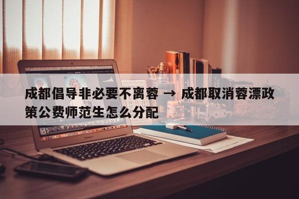 成都倡导非必要不离蓉 → 成都取消蓉漂政策公费师范生怎么分配