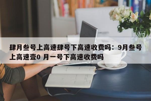 肆月叁号上高速肆号下高速收费吗：9月叁号上高速壹0 月一号下高速收费吗