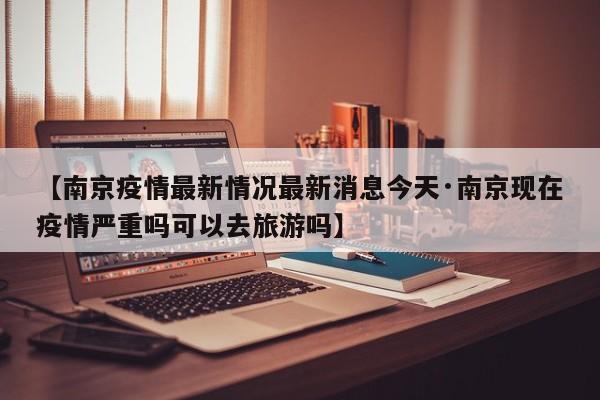 【南京疫情最新情况最新消息今天·南京现在疫情严重吗可以去旅游吗】