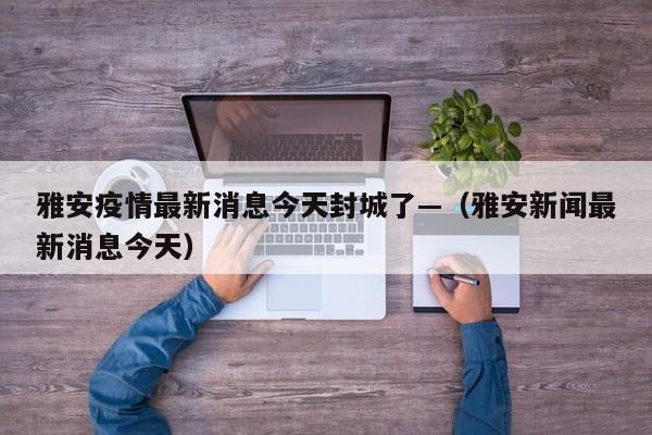 雅安疫情最新消息今天封城了—(雅安新闻最新消息今天)