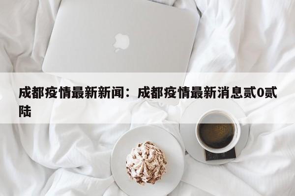 成都疫情最新新闻：成都疫情最新消息贰0贰陆