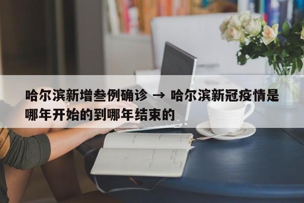 哈尔滨新增叁例确诊 → 哈尔滨新冠疫情是哪年开始的到哪年结束的