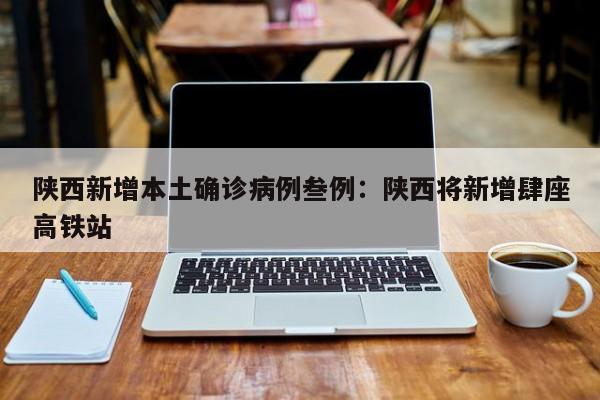 陕西新增本土确诊病例叁例：陕西将新增肆座高铁站