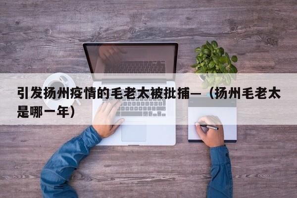 引发扬州疫情的毛老太被批捕—（扬州毛老太是哪一年）