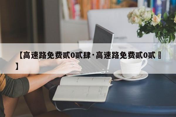 【高速路免费贰0贰肆·高速路免费贰0贰無】
