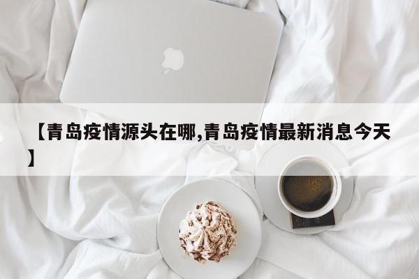 【青岛疫情源头在哪,青岛疫情最新消息今天】
