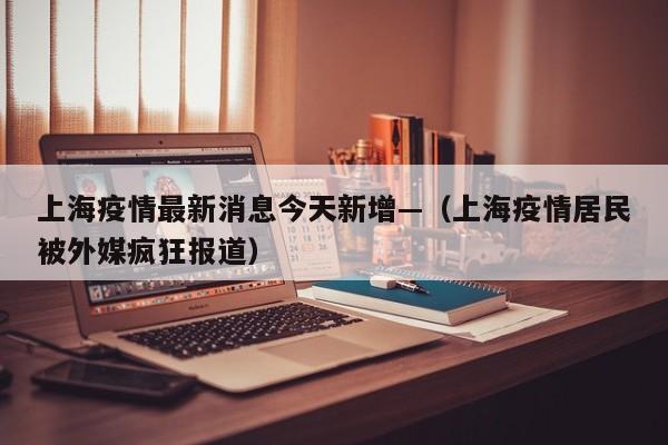 上海疫情最新消息今天新增—（上海疫情居民被外媒疯狂报道）