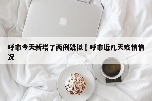 呼市今天新增了两例疑似›呼市近几天疫情情况