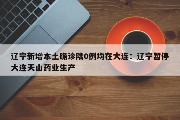 辽宁新增本土确诊陆0例均在大连：辽宁暂停大连天山药业生产