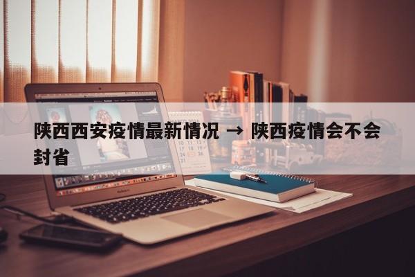 陕西西安疫情最新情况 → 陕西疫情会不会封省