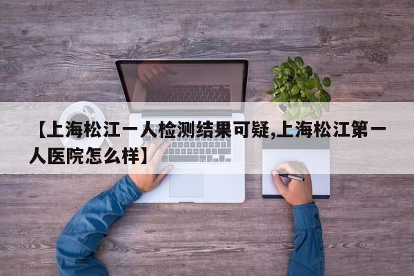 【上海松江一人检测结果可疑,上海松江第一人医院怎么样】