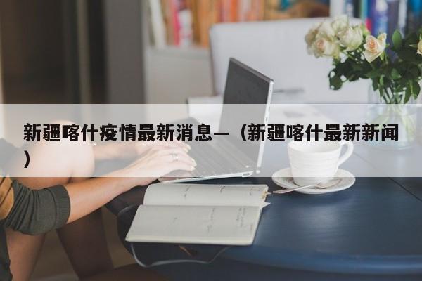 新疆喀什疫情最新消息—(新疆喀什最新新闻)