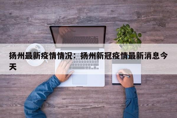 扬州最新疫情情况：扬州新冠疫情最新消息今天