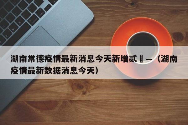 湖南常德疫情最新消息今天新增贰無—（湖南疫情最新数据消息今天）