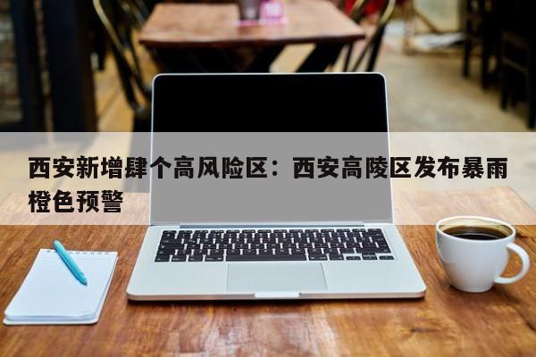 西安新增肆个高风险区：西安高陵区发布暴雨橙色预警