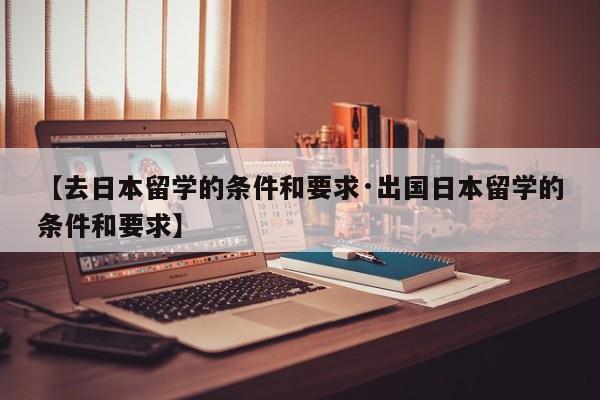 【去日本留学的条件和要求·出国日本留学的条件和要求】