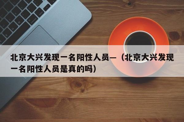 北京大兴发现一名阳性人员—（北京大兴发现一名阳性人员是真的吗）