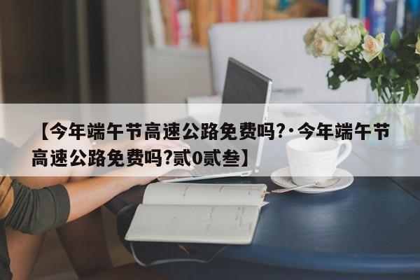【今年端午节高速公路免费吗?·今年端午节高速公路免费吗?贰0贰叁】