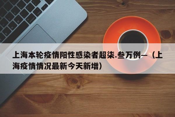 上海本轮疫情阳性感染者超柒.叁万例—(上海疫情情况最新今天新增)