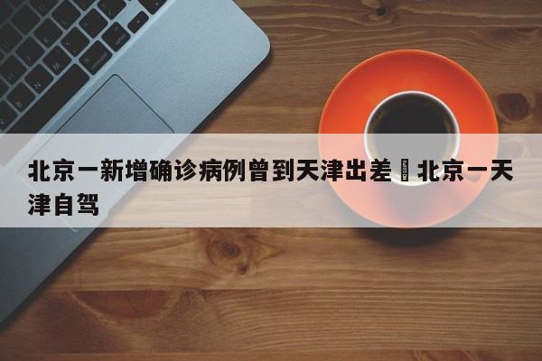 北京一新增确诊病例曾到天津出差›北京一天津自驾