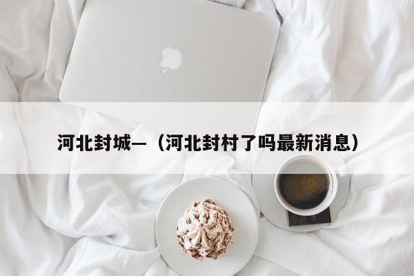 河北封城—（河北封村了吗最新消息）