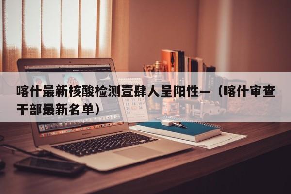 喀什最新核酸检测壹肆人呈阳性—（喀什审查干部最新名单）