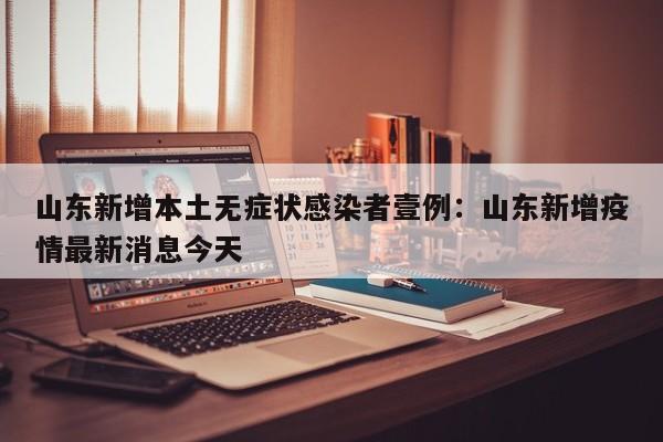 山东新增本土无症状感染者壹例:山东新增疫情最新消息今天