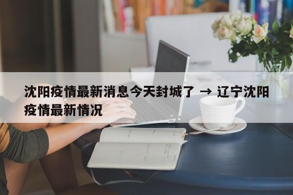 沈阳疫情最新消息今天封城了 → 辽宁沈阳疫情最新情况