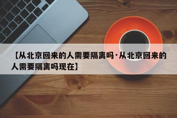 【从北京回来的人需要隔离吗·从北京回来的人需要隔离吗现在】