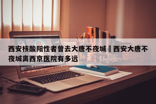 西安核酸阳性者曾去大唐不夜城›西安大唐不夜城离西京医院有多远