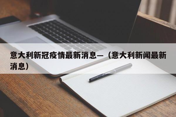 意大利新冠疫情最新消息—(意大利新闻最新消息)