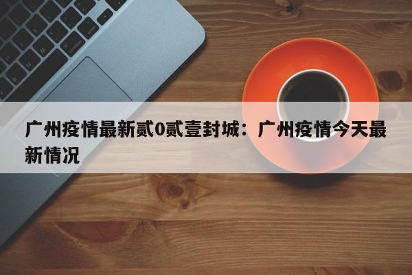广州疫情最新贰0贰壹封城：广州疫情今天最新情况