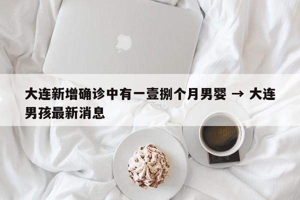 大连新增确诊中有一壹捌个月男婴 → 大连男孩最新消息